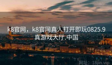 k8官网，k8官网真人打开即玩0825.9真游戏大厅.中国