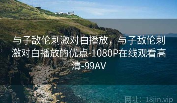 与子敌伦刺激对白播放，与子敌伦刺激对白播放的优点-1080P在线观看高清-99AV