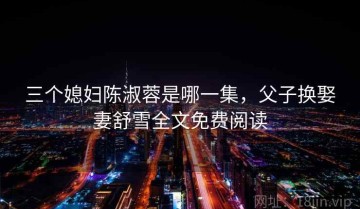 三个媳妇陈淑蓉是哪一集，父子换娶妻舒雪全文免费阅读