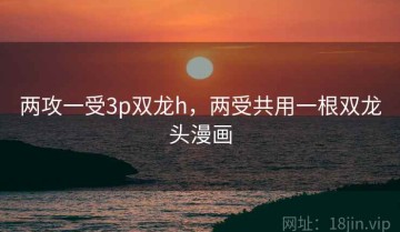 两攻一受3p双龙h，两受共用一根双龙头漫画