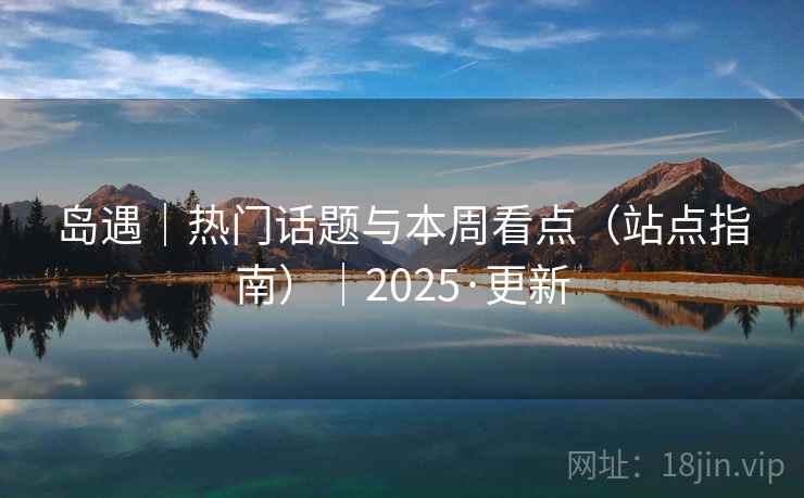 岛遇｜热门话题与本周看点（站点指南）｜2025·更新