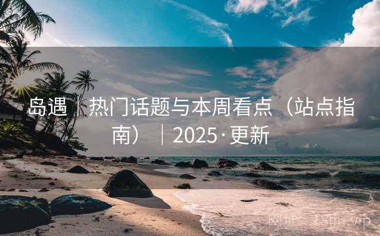 岛遇｜热门话题与本周看点（站点指南）｜2025·更新