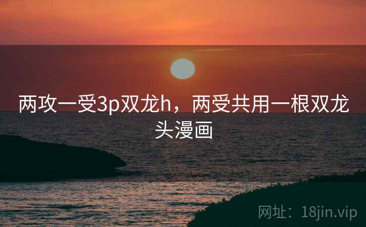 两攻一受3p双龙h，两受共用一根双龙头漫画