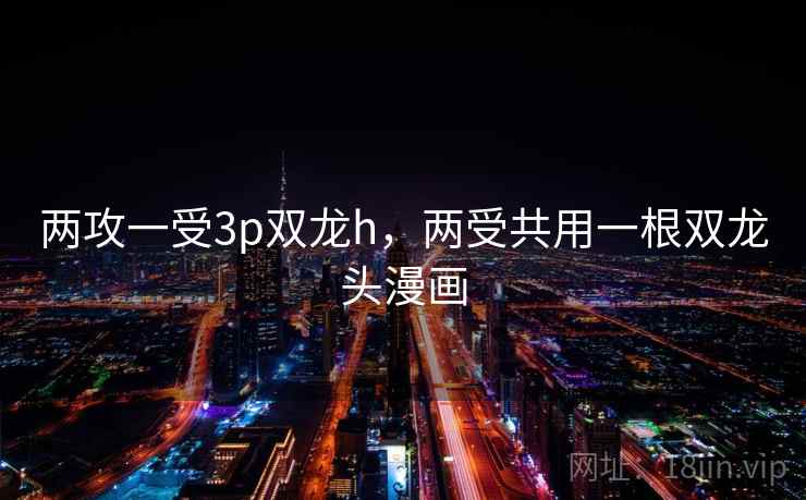 两攻一受3p双龙h，两受共用一根双龙头漫画