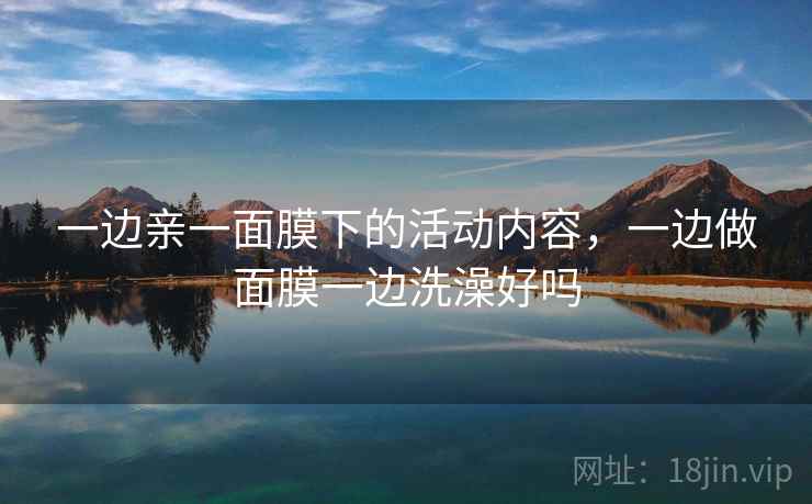 一边亲一面膜下的活动内容，一边做面膜一边洗澡好吗