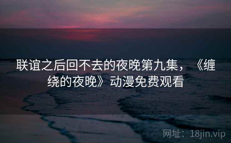 联谊之后回不去的夜晚第九集，《缠绕的夜晚》动漫免费观看