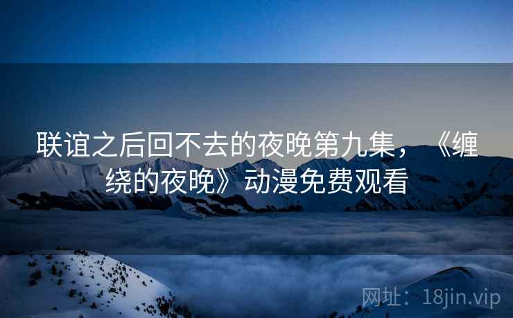 联谊之后回不去的夜晚第九集，《缠绕的夜晚》动漫免费观看