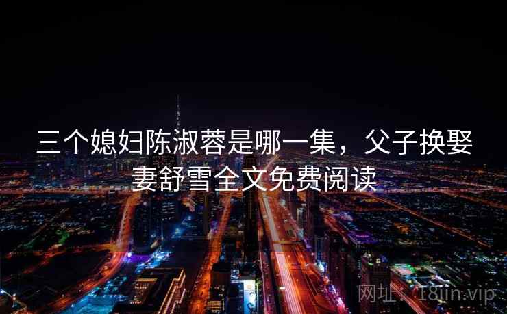 三个媳妇陈淑蓉是哪一集，父子换娶妻舒雪全文免费阅读