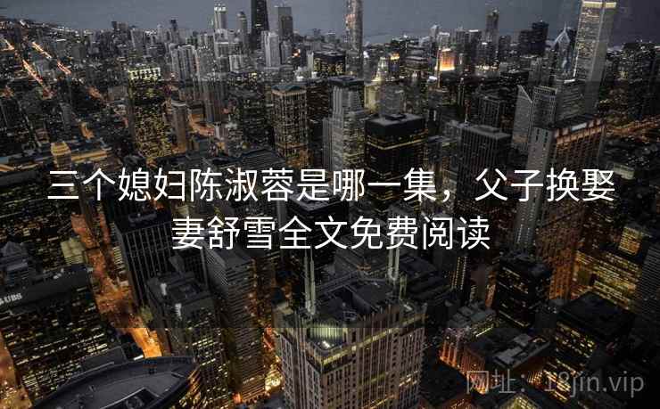 三个媳妇陈淑蓉是哪一集，父子换娶妻舒雪全文免费阅读