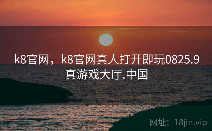 k8官网，k8官网真人打开即玩0825.9真游戏大厅.中国