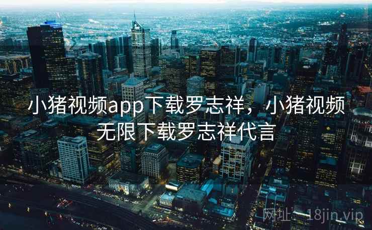 小猪视频app下载罗志祥，小猪视频无限下载罗志祥代言