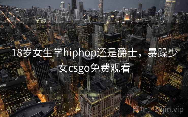 18岁女生学hiphop还是爵士，暴躁少女csgo免费观看